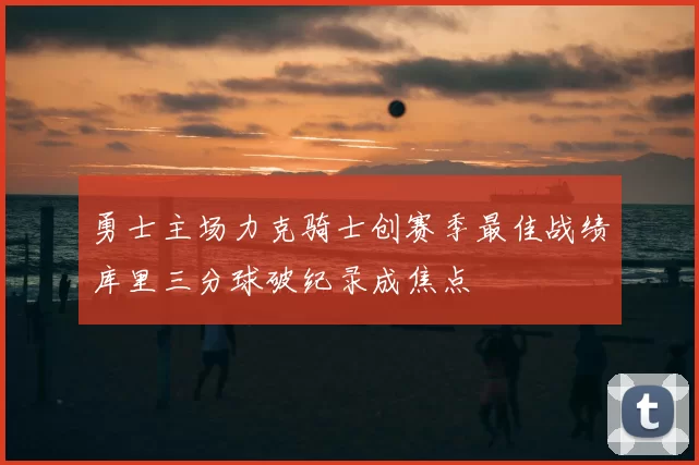 勇士主场力克骑士创赛季最佳战绩库里三分球破纪录成焦点