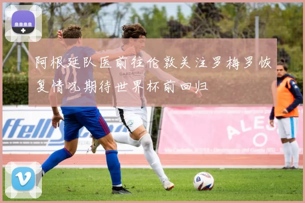 阿根廷队医前往伦敦关注罗梅罗恢复情况期待世界杯前回归