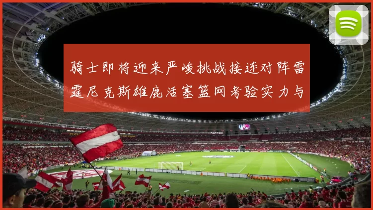 骑士即将迎来严峻挑战接连对阵雷霆尼克斯雄鹿活塞篮网考验实力与韧性
