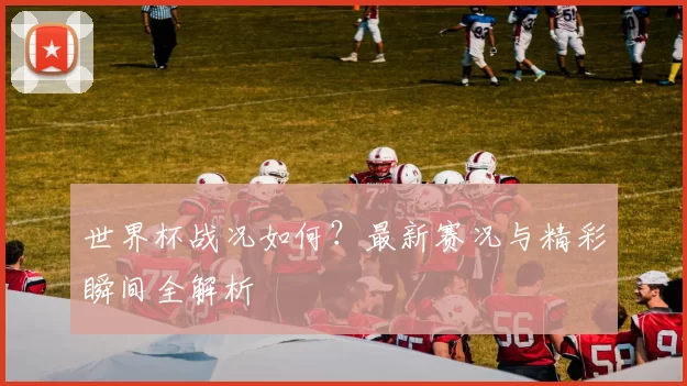 世界杯战况如何？最新赛况与精彩瞬间全解析
