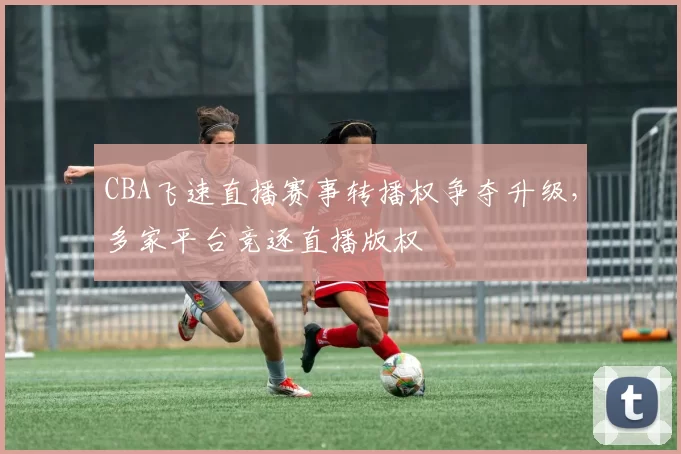 CBA飞速直播赛事转播权争夺升级，多家平台竞逐直播版权