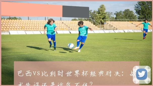 巴西vs比利时世界杯经典对决:战术失误还是运气不佳?