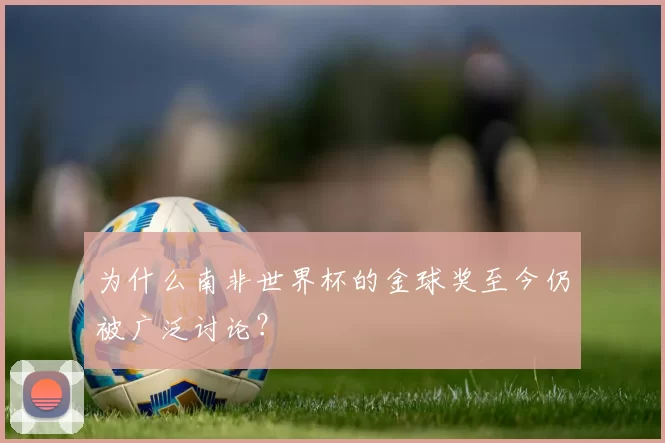 为什么南非世界杯的金球奖至今仍被广泛讨论?