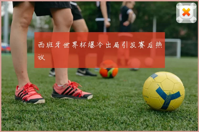 西班牙世界杯爆冷出局引发赛后热议