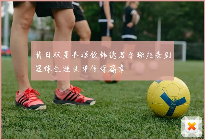 昔日双星齐退役韩德君李晓旭告别篮球生涯共谱传奇篇章