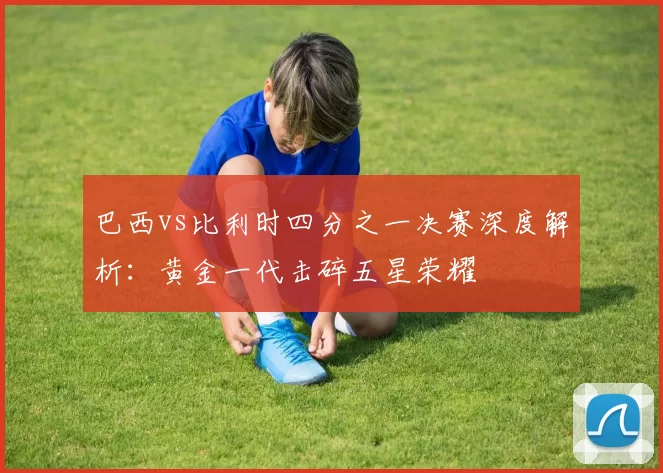 巴西vs比利时四分之一决赛深度解析:黄金一代击碎五星荣耀