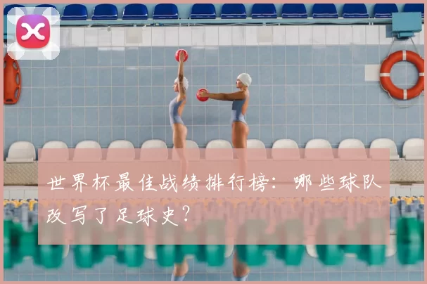 世界杯最佳战绩排行榜:哪些球队改写了足球史?