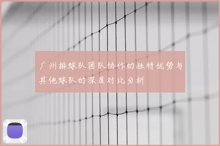 广州排球队团队协作的独特优势与其他球队的深度对比分析