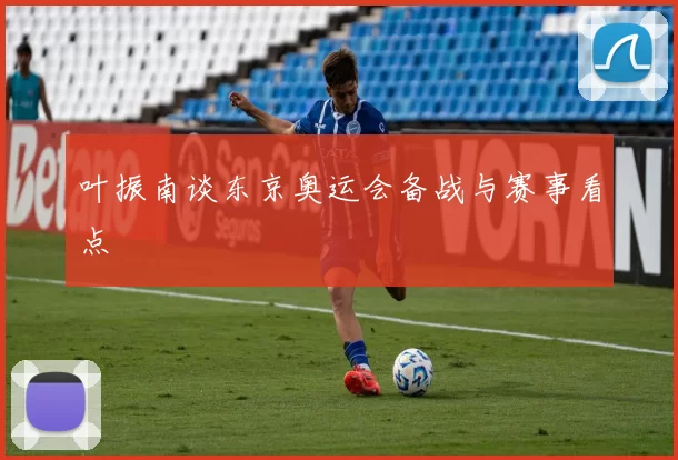 叶振南谈东京奥运会备战与赛事看点