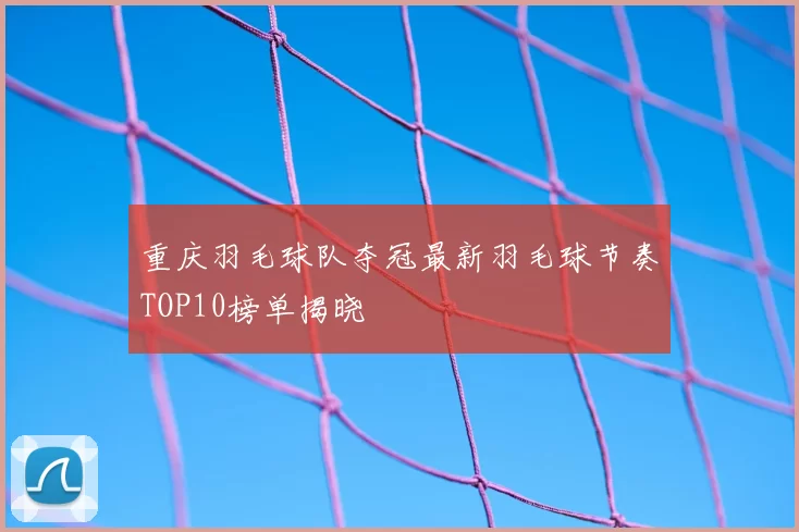 重庆羽毛球队夺冠最新羽毛球节奏TOP10榜单揭晓