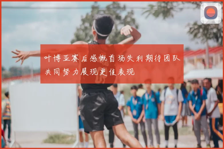 叶博亚赛后感慨首场失利期待团队共同努力展现更佳表现
