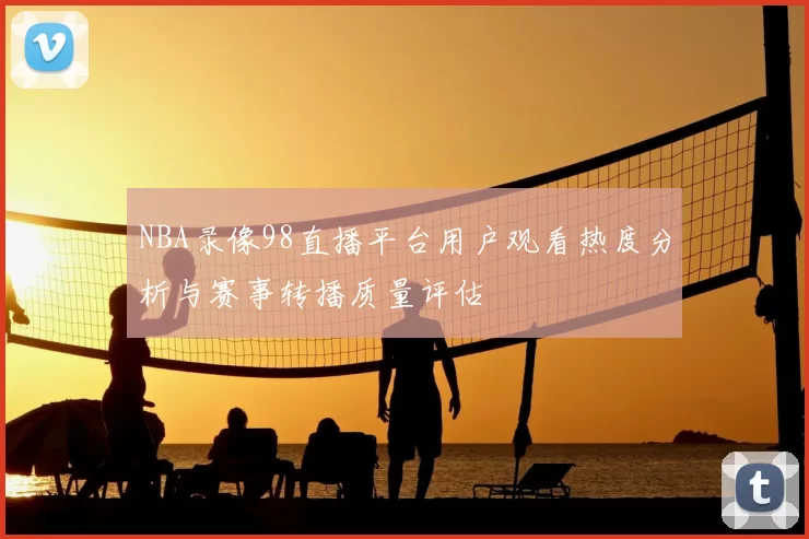 NBA录像98直播平台用户观看热度分析与赛事转播质量评估