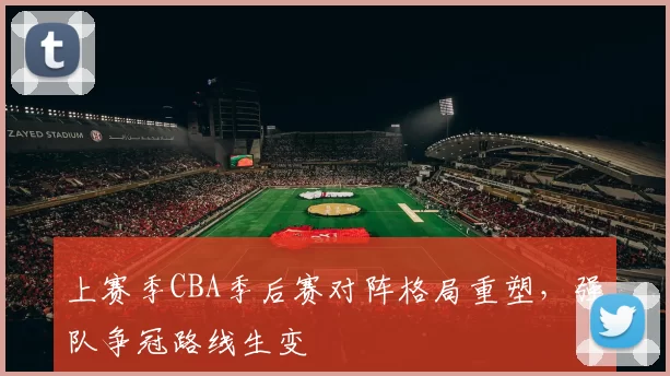 上赛季CBA季后赛对阵格局重塑，强队争冠路线生变