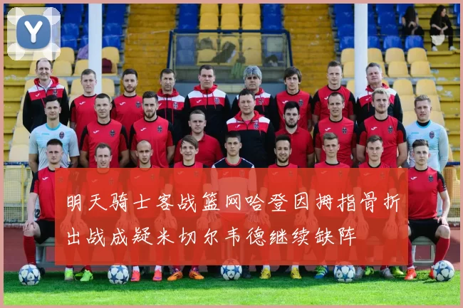 明天骑士客战篮网哈登因拇指骨折出战成疑米切尔韦德继续缺阵