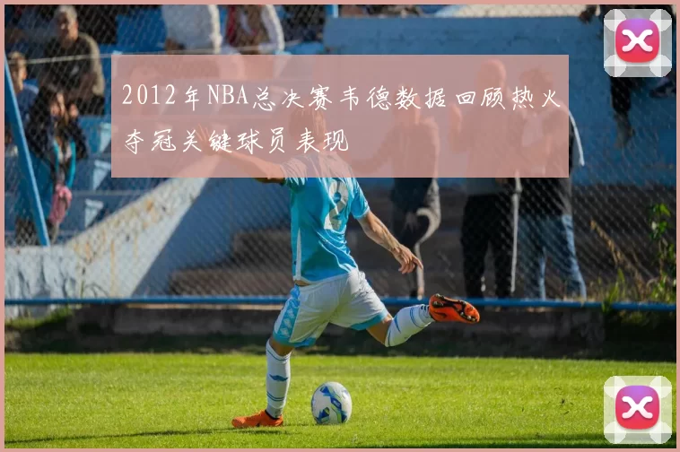2012年NBA总决赛韦德数据回顾热火夺冠关键球员表现