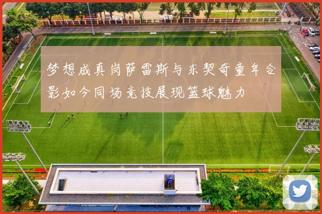 梦想成真岗萨雷斯与东契奇童年合影如今同场竞技展现篮球魅力