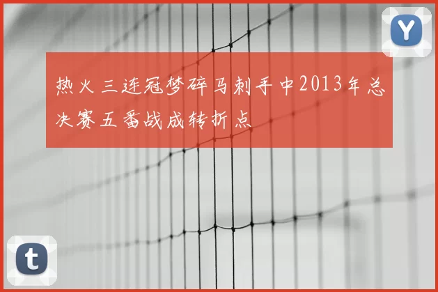 热火三连冠梦碎马刺手中2013年总决赛五番战成转折点