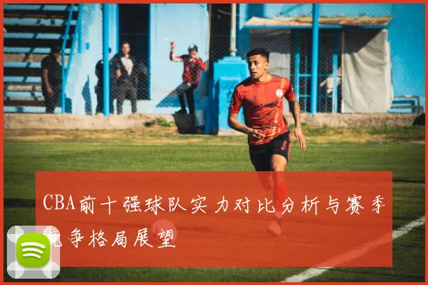 CBA前十强球队实力对比分析与赛季竞争格局展望