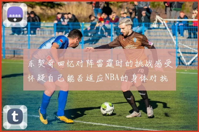 东契奇回忆对阵雷霆时的挑战感受怀疑自己能否适应NBA的身体对抗