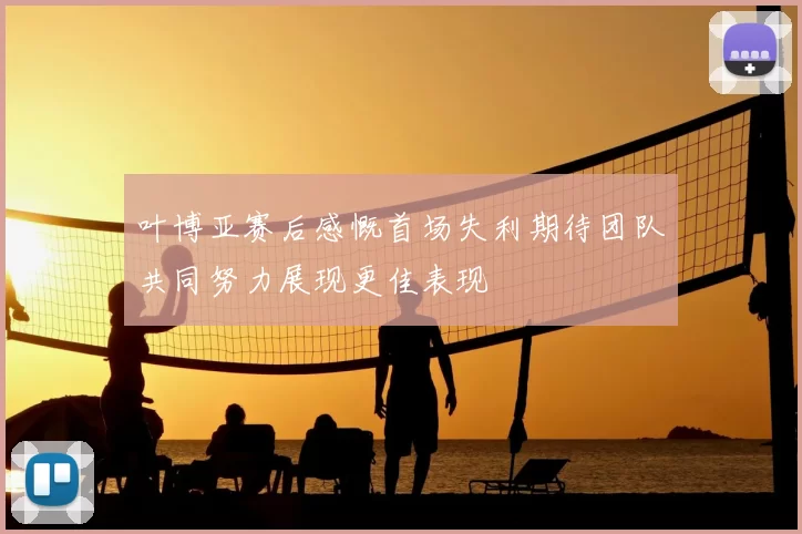 叶博亚赛后感慨首场失利期待团队共同努力展现更佳表现