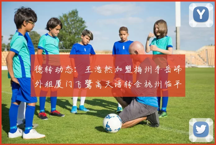 德转动态:王浩然加盟梅州李岳峰外租厦门飞鹭高天语转会杭州临平吴越