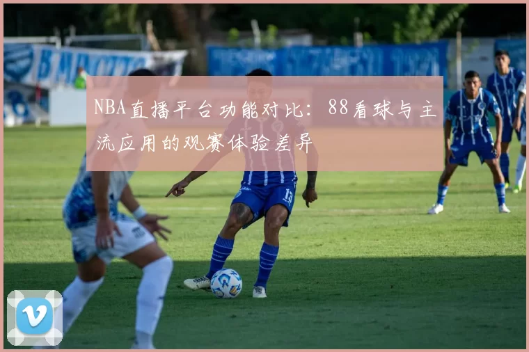 NBA直播平台功能对比:88看球与主流应用的观赛体验差异