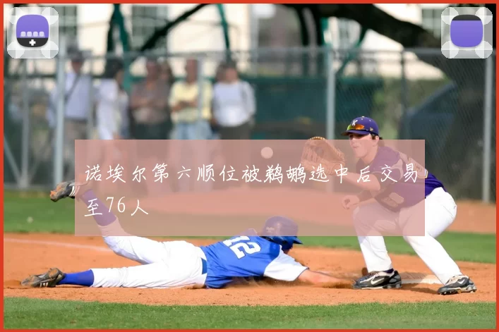 诺埃尔第六顺位被鹈鹕选中后交易至76人