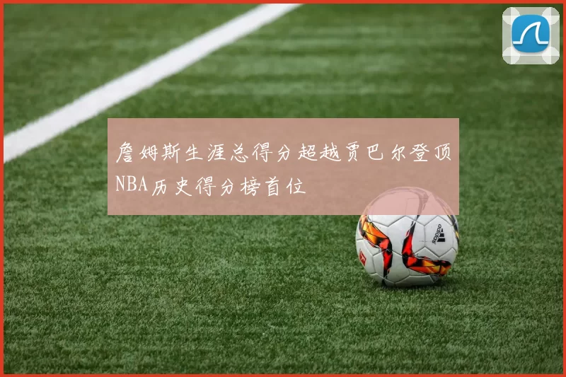 詹姆斯生涯总得分超越贾巴尔登顶NBA历史得分榜首位