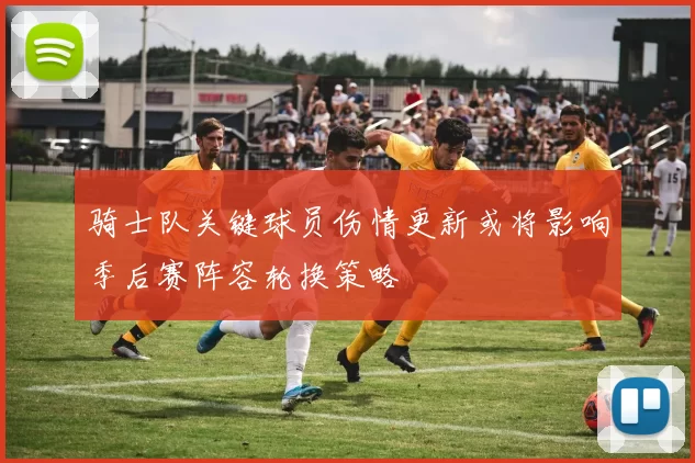 骑士队关键球员伤情更新或将影响季后赛阵容轮换策略