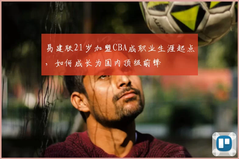 易建联21岁加盟CBA成职业生涯起点,如何成长为国内顶级前锋