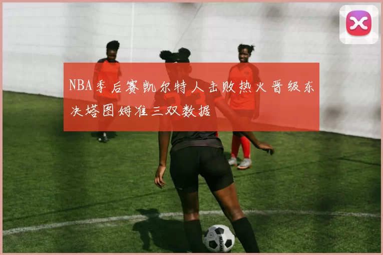 NBA季后赛凯尔特人击败热火晋级东决塔图姆准三双数据