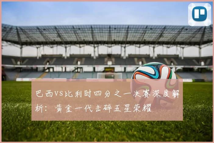 巴西vs比利时四分之一决赛深度解析：黄金一代击碎五星荣耀