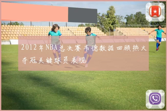 2012年NBA总决赛韦德数据回顾热火夺冠关键球员表现