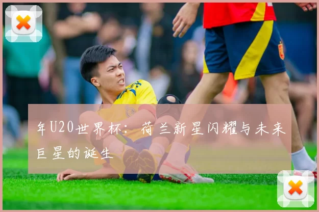 年U20世界杯:荷兰新星闪耀与未来巨星的诞生