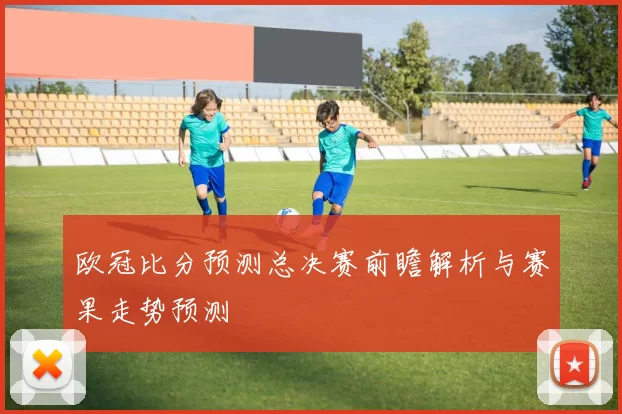 欧冠比分预测总决赛前瞻解析与赛果走势预测