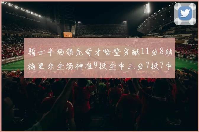骑士半场领先奇才哈登贡献11分8助梅里尔全场神准9投全中三分7投7中
