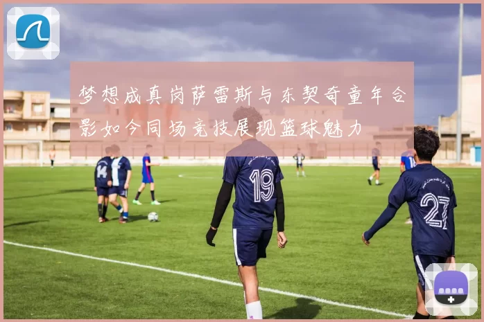 梦想成真岗萨雷斯与东契奇童年合影如今同场竞技展现篮球魅力