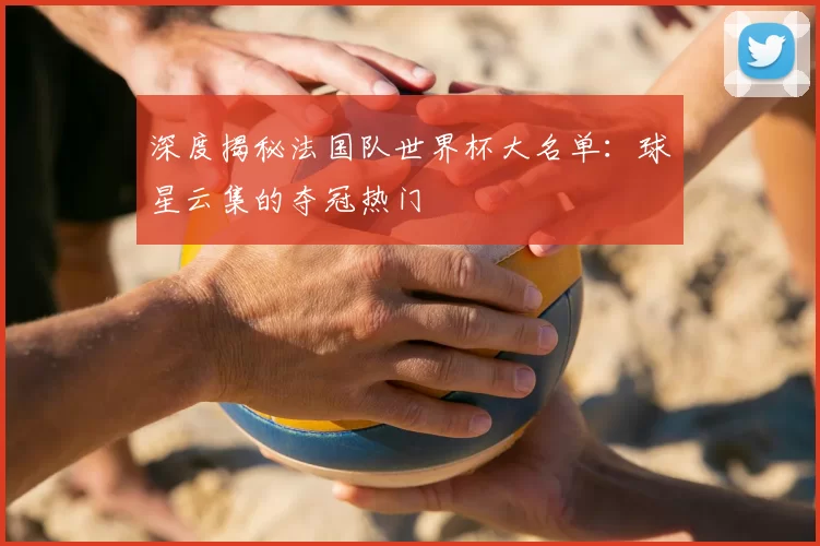 深度揭秘法国队世界杯大名单:球星云集的夺冠热门