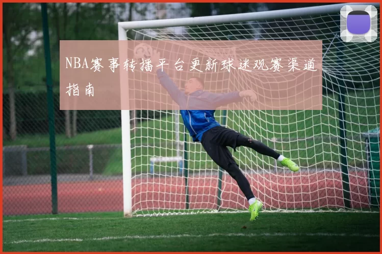 NBA赛事转播平台更新球迷观赛渠道指南
